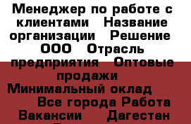 Менеджер по работе с клиентами › Название организации ­ Решение, ООО › Отрасль предприятия ­ Оптовые продажи › Минимальный оклад ­ 20 000 - Все города Работа » Вакансии   . Дагестан респ.,Геологоразведка п.